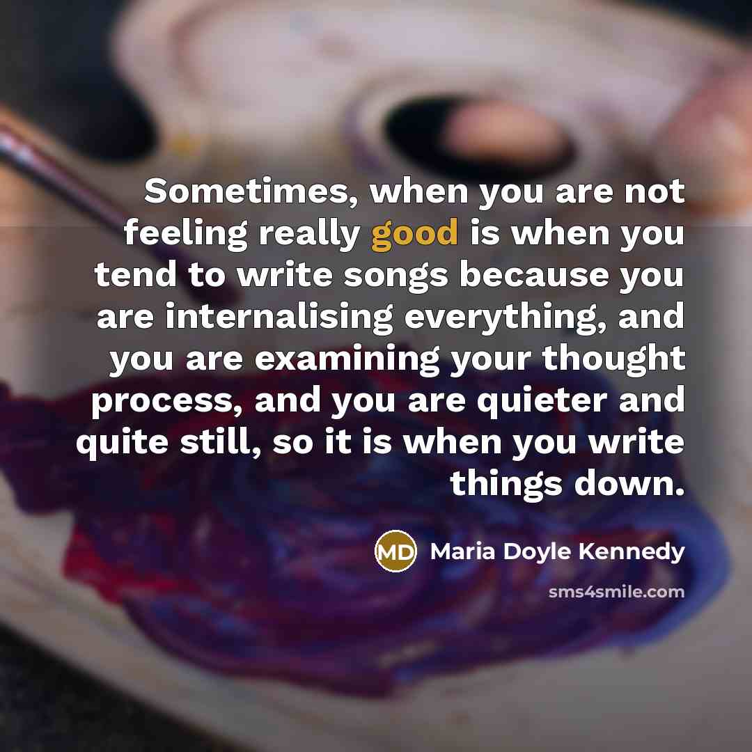 “Sometimes, when you are not feeling really good is when you tend to write songs because you are internalising everything, and you are examining your thought process, and you are quieter and quite still, so it is when you write things down.” quote by Maria Doyle Kennedy