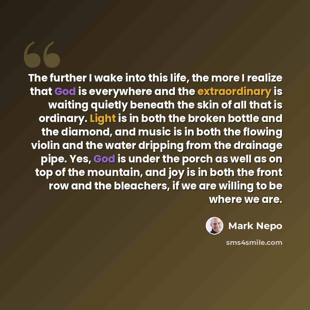 “The further I wake into this life, the more I realize that God is everywhere and the extraordinary is waiting quietly beneath the skin of all that is ordinary. Light is in both the broken bottle and the diamond, and music is in both the flowing violin and the water dripping from the drainage pipe…” quote by Mark Nepo