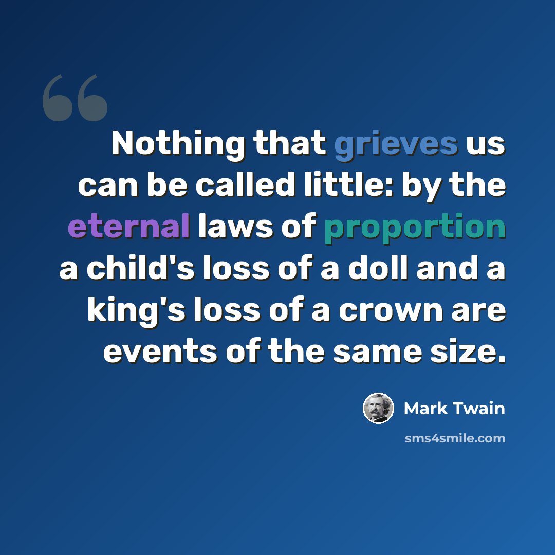 “Nothing that grieves us can be called little: by the eternal laws of proportion a child's loss of a doll and a king's loss of a crown are events of the same size.” quote by Mark Twain