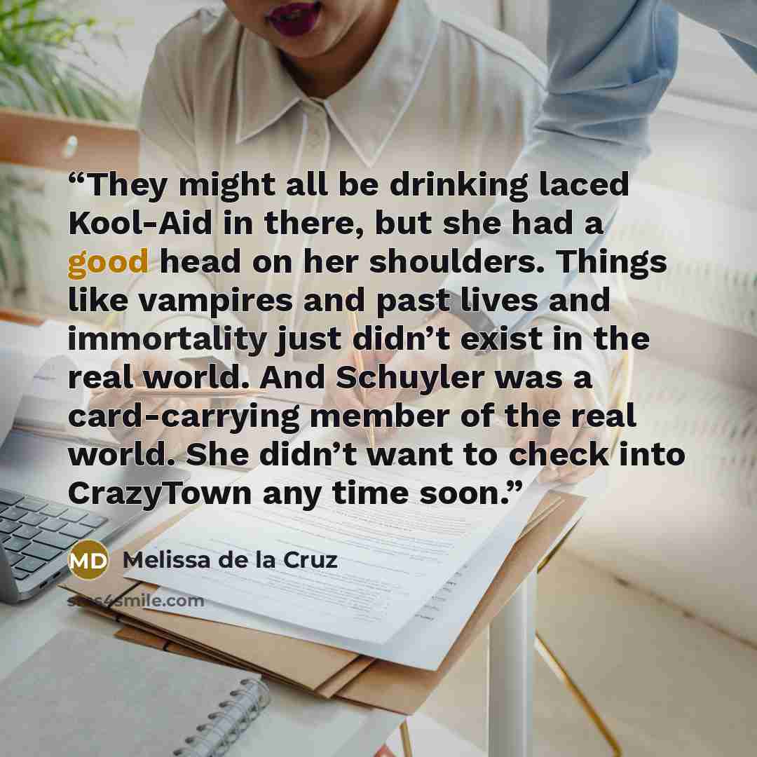 “They might all be drinking laced Kool-Aid in there, but she had a good head on her shoulders. Things like vampires and past lives and immortality just didn’t exist in the real world. And Schuyler was a card-carrying member of the real world. She didn’t want to check into CrazyTown any time soon.” quote by Melissa de la Cruz