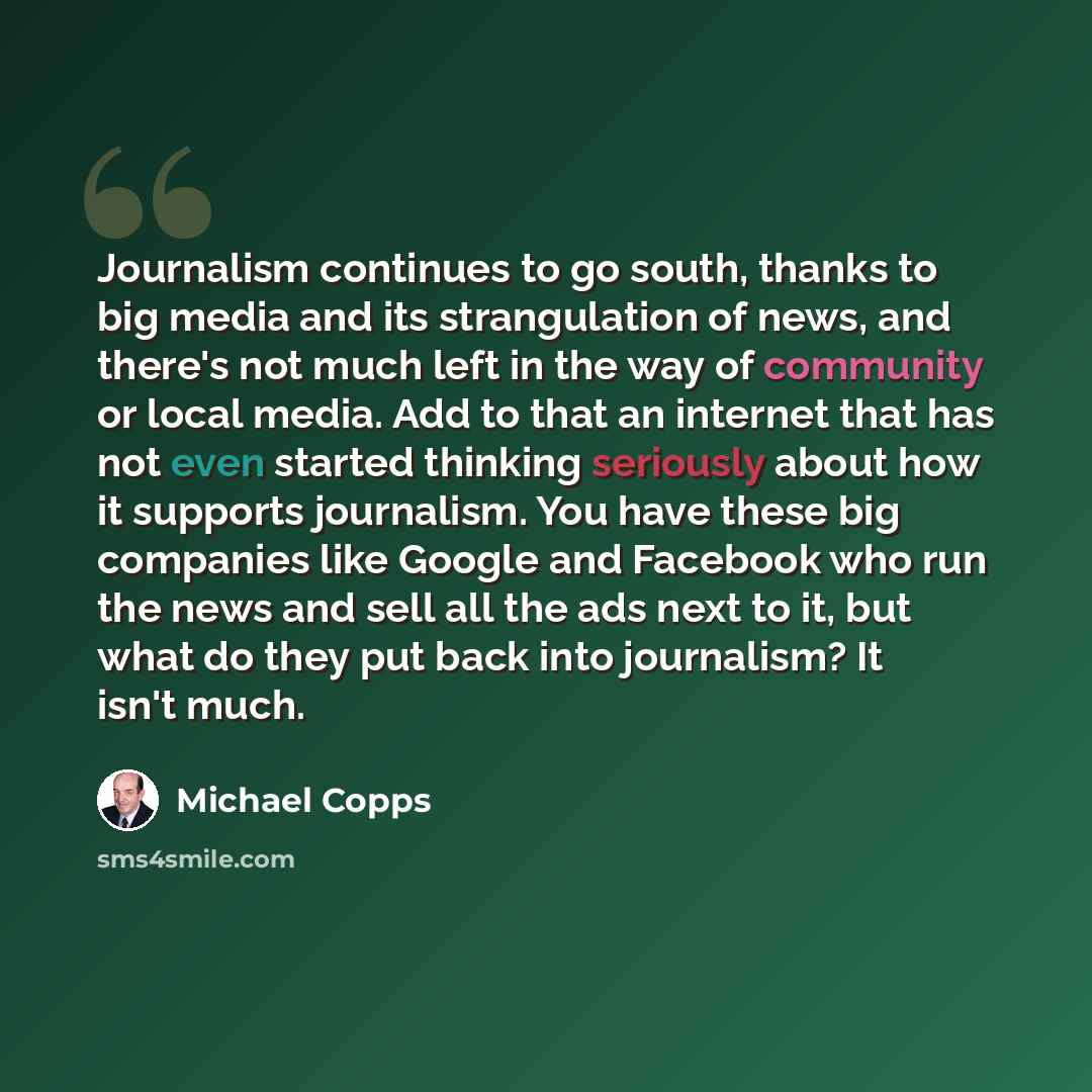 “Journalism continues to go south, thanks to big media and its strangulation of news, and there's not much left in the way of community or local media. Add to that an internet that has not even started thinking seriously about how it supports journalism. You have these big companies like Google and…” quote by Michael Copps