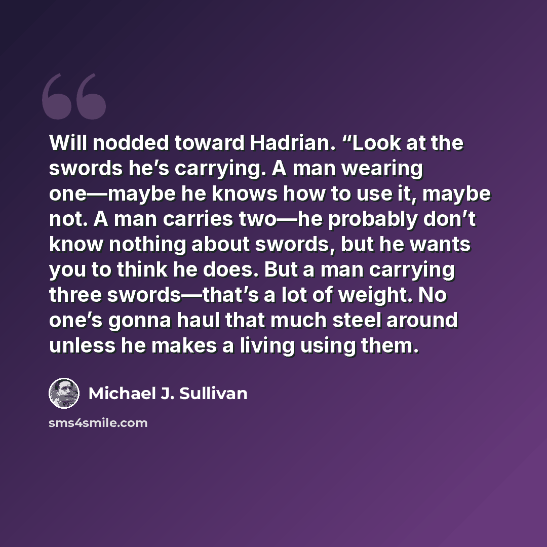 “Will nodded toward Hadrian. “Look at the swords he’s carrying. A man wearing one—maybe he knows how to use it, maybe not. A man carries two—he probably don’t know nothing about swords, but he wants you to think he does. But a man carrying three swords—that’s a lot of weight. No one’s gonna haul…” quote by Michael J. Sullivan