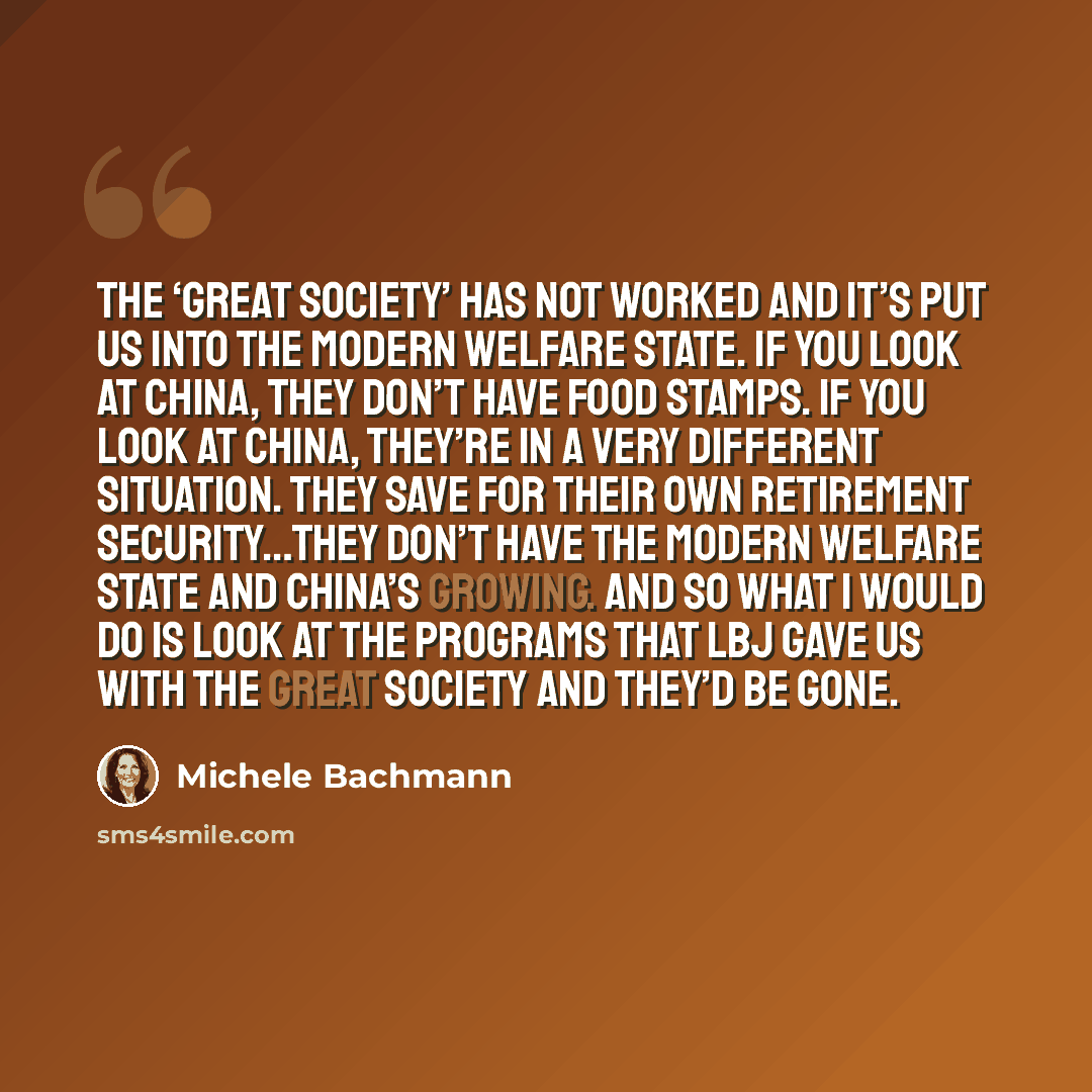 “The ‘Great Society’ has not worked and it’s put us into the modern welfare state. If you look at China, they don’t have food stamps. If you look at China, they’re in a very different situation. They save for their own retirement security…they don’t have the modern welfare state and China’s…” quote by Michele Bachmann