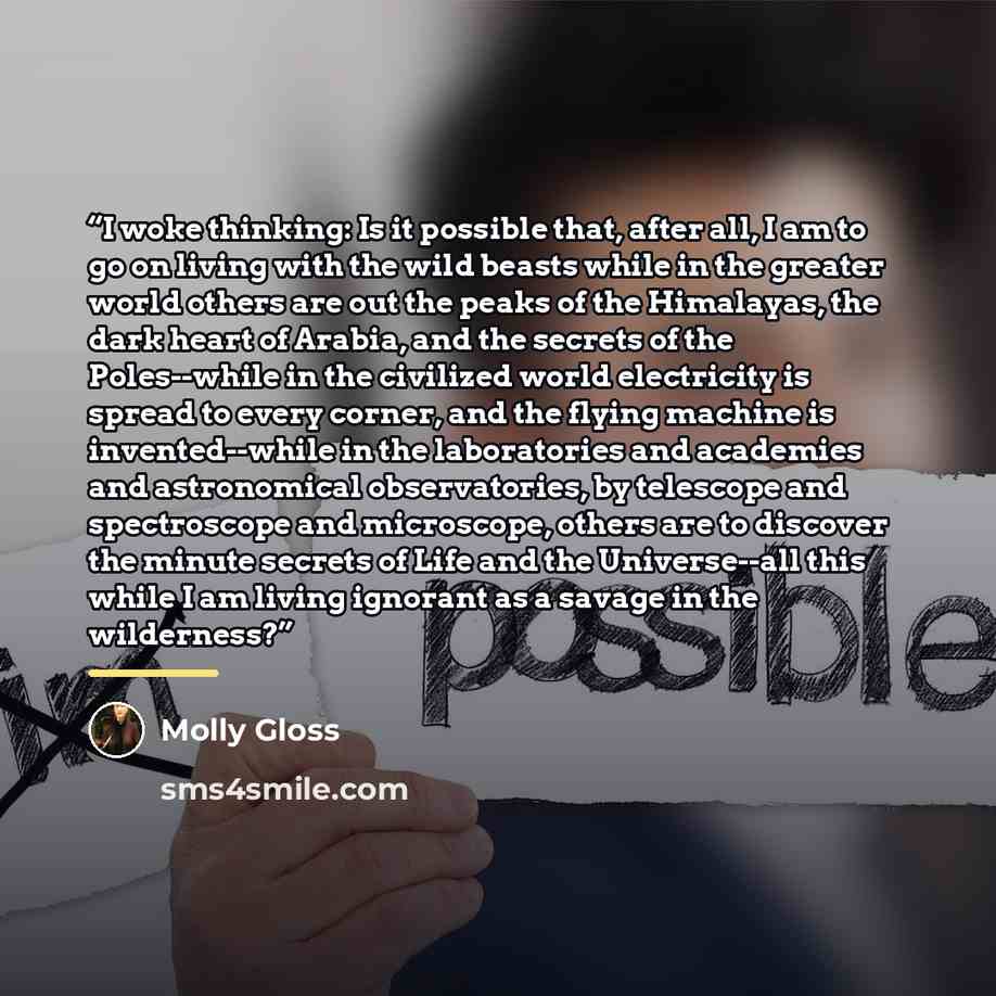 “I woke thinking: Is it possible that, after all, I am to go on living with the wild beasts while in the greater world others are out the peaks of the Himalayas, the dark heart of Arabia, and the secrets of the Poles--while in the civilized world electricity is spread to every corner, and the…” quote by Molly Gloss