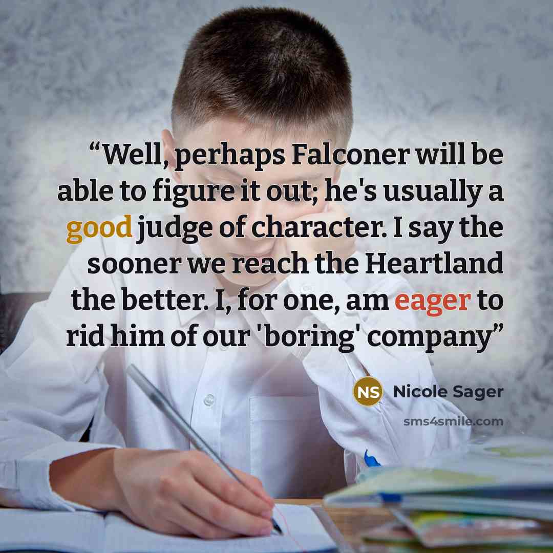 “Well, perhaps Falconer will be able to figure it out; he's usually a good judge of character. I say the sooner we reach the Heartland the better. I, for one, am eager to rid him of our 'boring' company” quote by Nicole Sager
