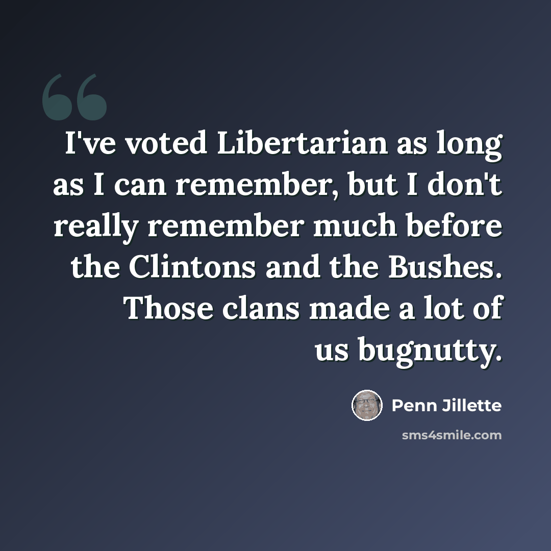 “I've voted Libertarian as long as I can remember, but I don't really remember much before the Clintons and the Bushes. Those clans made a lot of us bugnutty.” quote by Penn Jillette