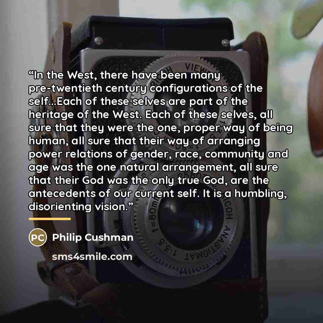 “In the West, there have been many pre-twentieth century configurations of the self...Each of these selves are part of the heritage of the West. Each of these selves, all sure that they were the one, proper way of being human, all sure that their way of arranging power relations of gender, race…” quote by Philip Cushman