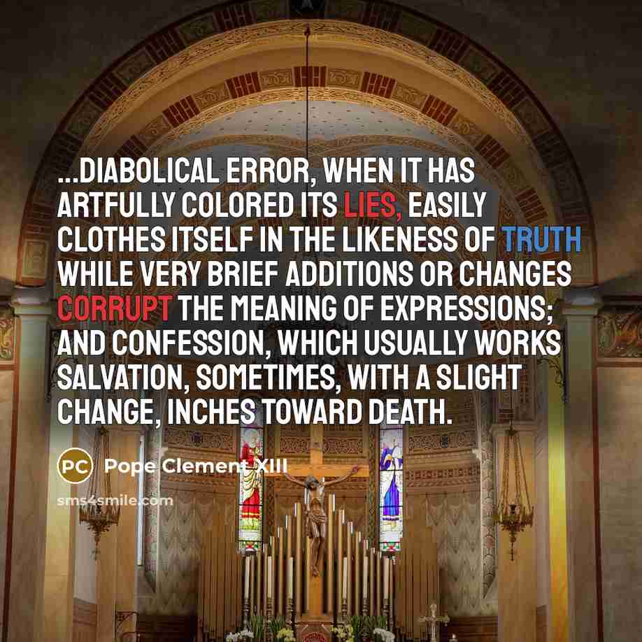 “...diabolical error, when it has artfully colored its lies, easily clothes itself in the likeness of truth while very brief additions or changes corrupt the meaning of expressions; and confession, which usually works salvation, sometimes, with a slight change, inches toward death.” quote by Pope Clement XIII