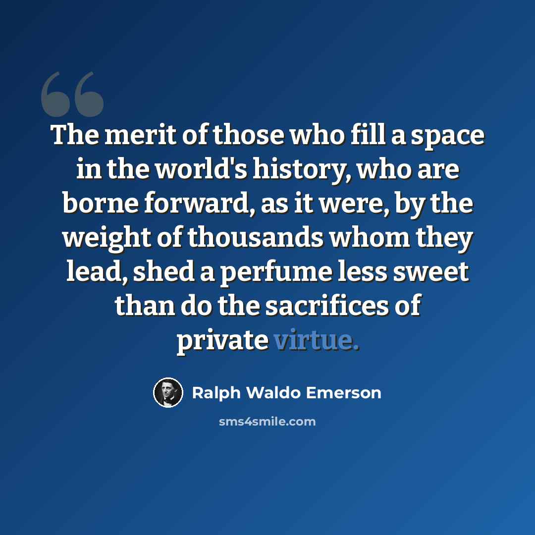 “The merit of those who fill a space in the world's history, who are borne forward, as it were, by the weight of thousands whom they lead, shed a perfume less sweet than do the sacrifices of private virtue.” quote by Ralph Waldo Emerson