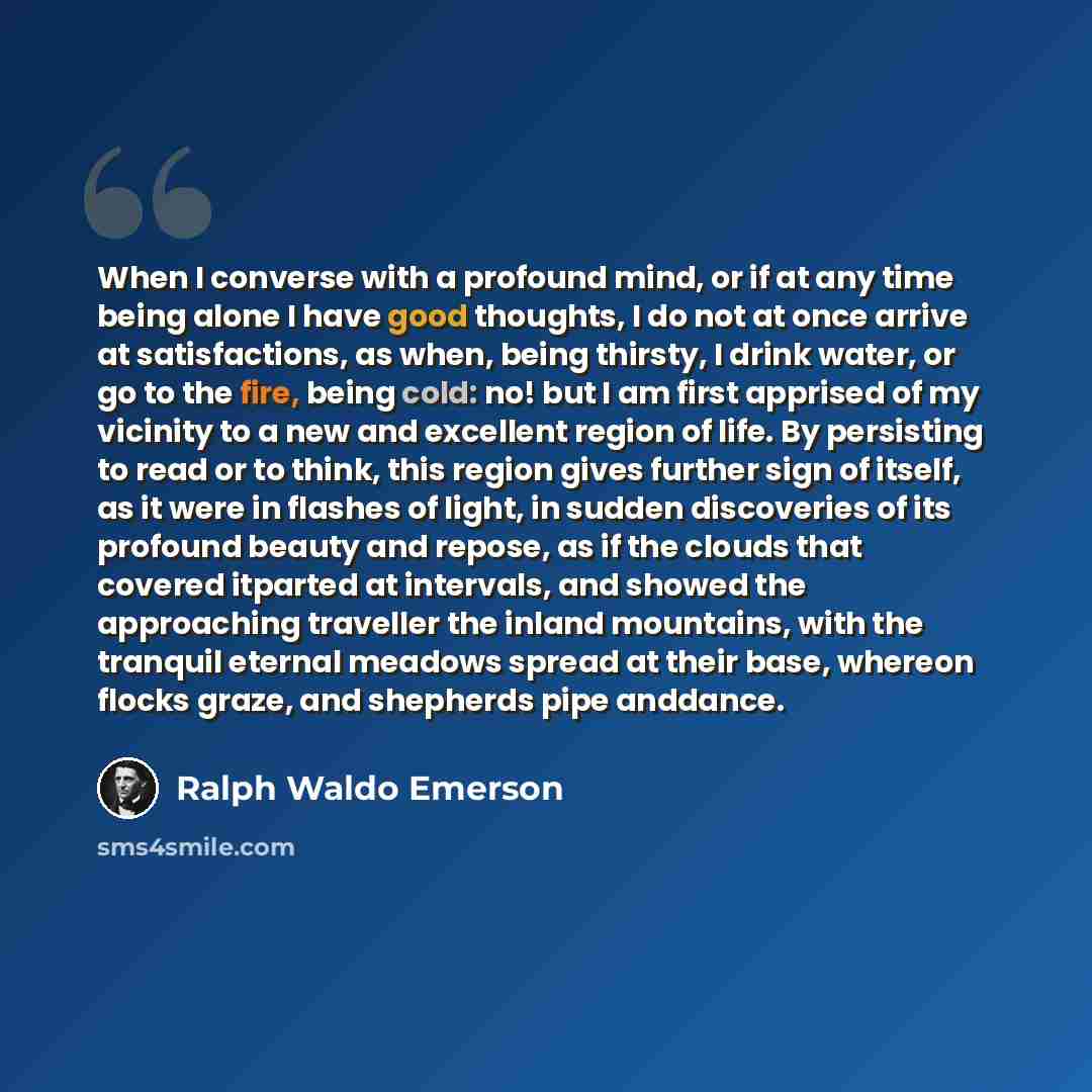 “When I converse with a profound mind, or if at any time being alone I have good thoughts, I do not at once arrive at satisfactions, as when, being thirsty, I drink water, or go to the fire, being cold: no! but I am first apprised of my vicinity to a new and excellent region of life. By persisting…” quote by Ralph Waldo Emerson