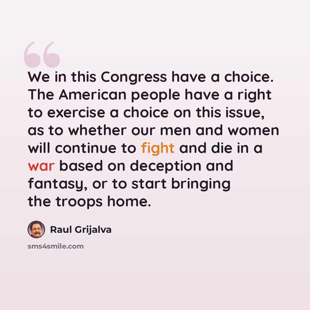 “We in this Congress have a choice. The American people have a right to exercise a choice on this issue, as to whether our men and women will continue to fight and die in a war based on deception and fantasy, or to start bringing the troops home.” quote by Raul Grijalva