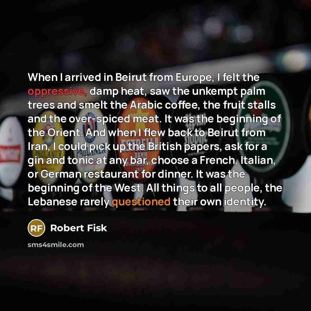 “When I arrived in Beirut from Europe, I felt the oppressive, damp heat, saw the unkempt palm trees and smelt the Arabic coffee, the fruit stalls and the over-spiced meat. It was the beginning of the Orient. And when I flew back to Beirut from Iran, I could pick up the British papers, ask for a gin…” quote by Robert Fisk