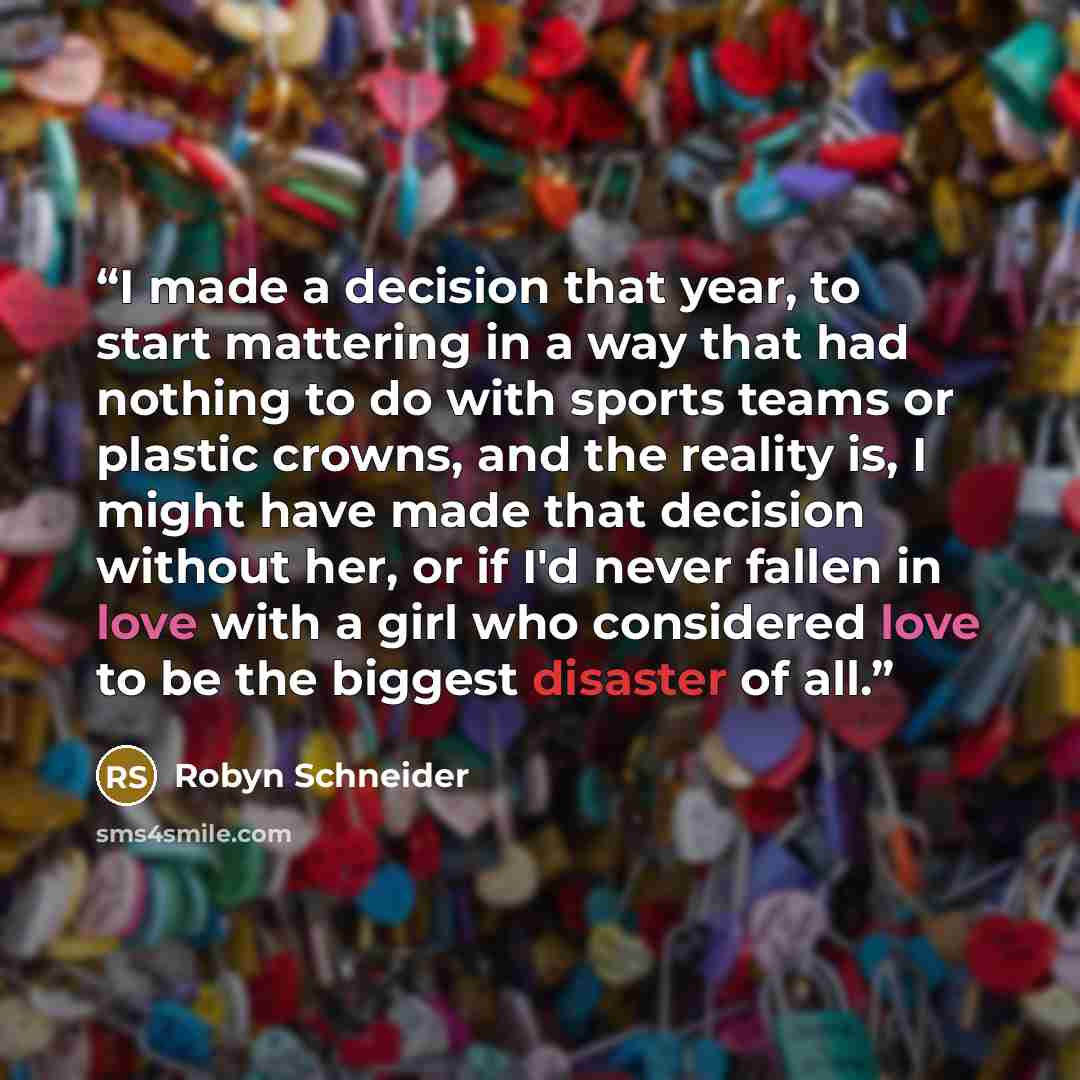 “I made a decision that year, to start mattering in a way that had nothing to do with sports teams or plastic crowns, and the reality is, I might have made that decision without her, or if I'd never fallen in love with a girl who considered love to be the biggest disaster of all.” quote by Robyn Schneider