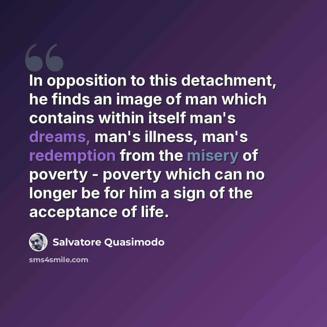 “In opposition to this detachment, he finds an image of man which contains within itself man's dreams, man's illness, man's redemption from the misery of poverty - poverty which can no longer be for him a sign of the acceptance of life.” quote by Salvatore Quasimodo