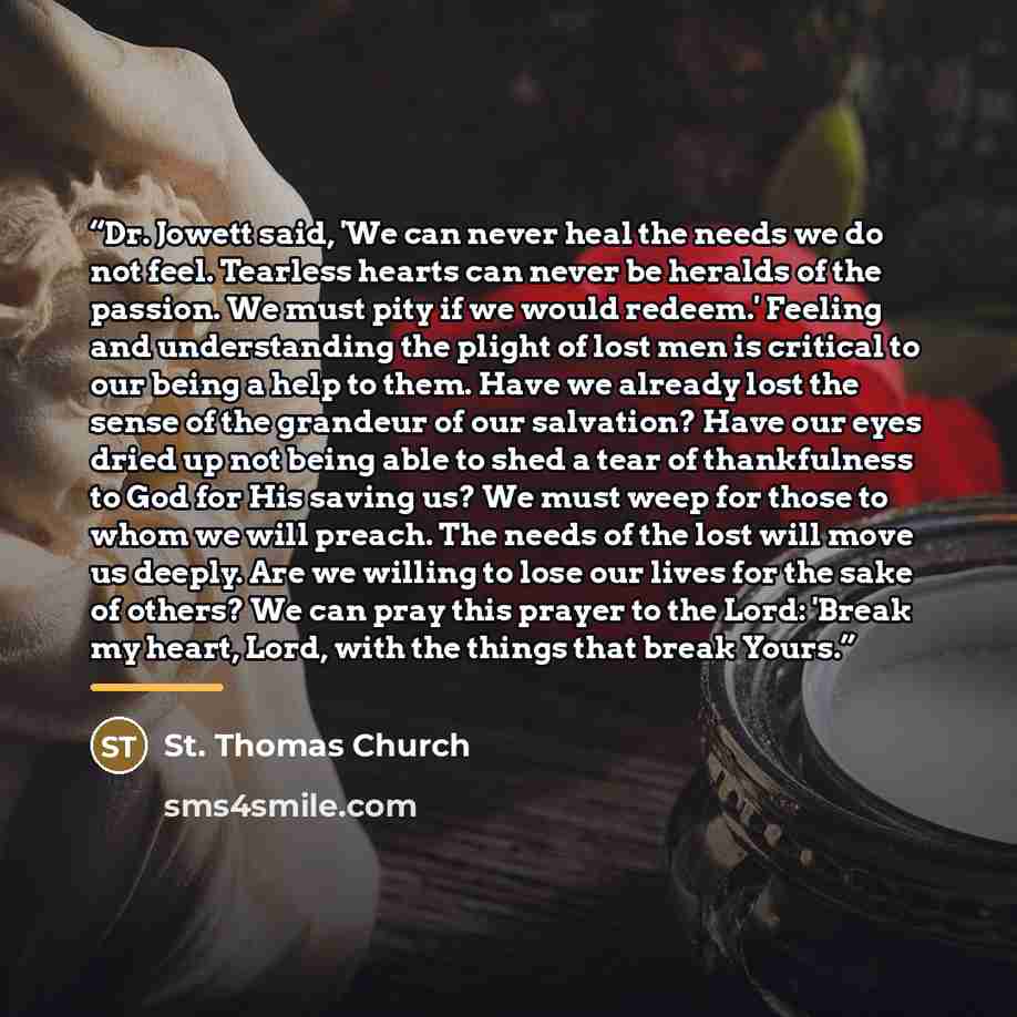 “Dr. Jowett said, 'We can never heal the needs we do not feel. Tearless hearts can never be heralds of the passion. We must pity if we would redeem.' Feeling and understanding the plight of lost men is critical to our being a help to them. Have we already lost the sense of the grandeur of our…” quote by St. Thomas Church