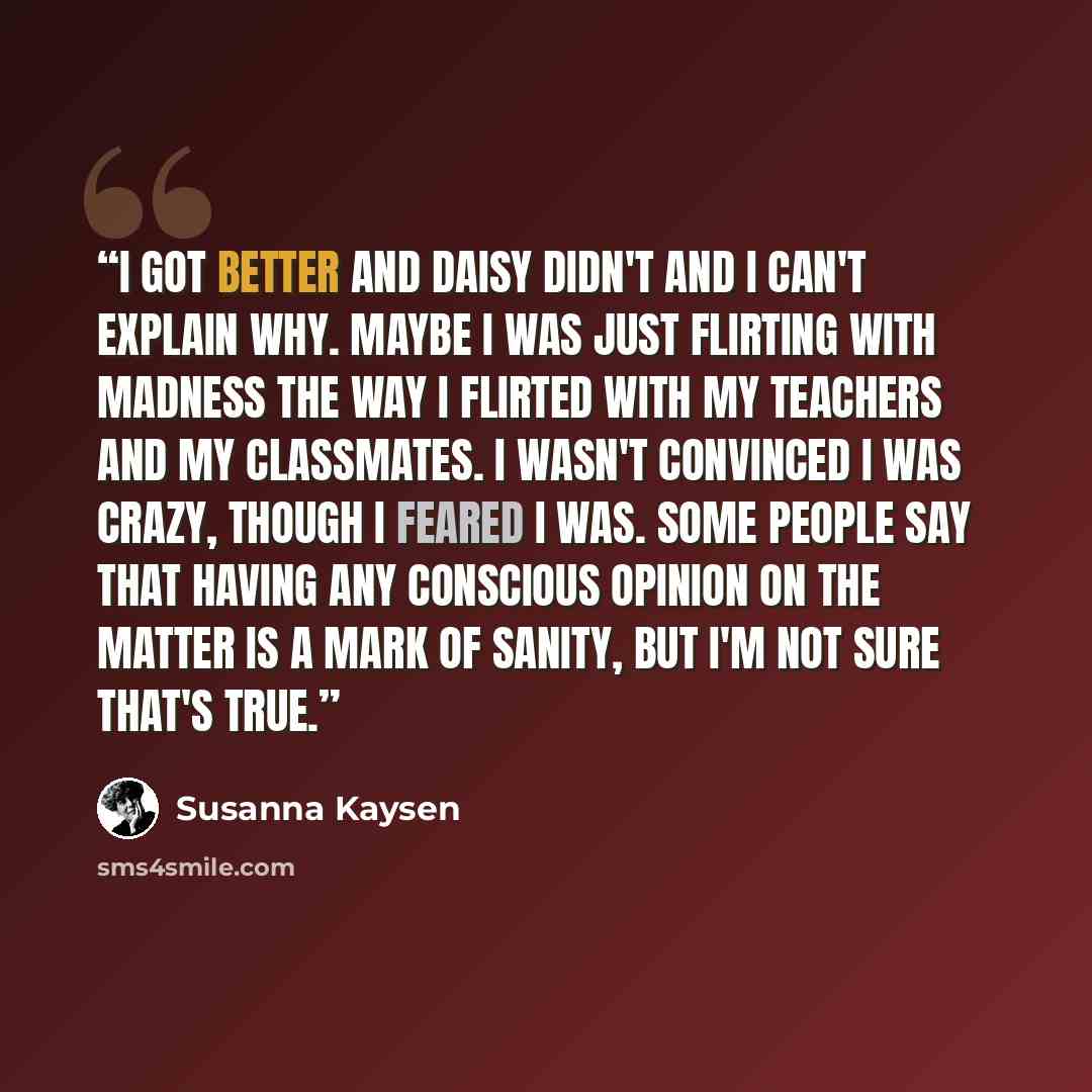 “I got better and Daisy didn't and I can't explain why. Maybe I was just flirting with madness the way I flirted with my teachers and my classmates. I wasn't convinced I was crazy, though I feared I was. Some people say that having any conscious opinion on the matter is a mark of sanity, but I'm…” quote by Susanna Kaysen