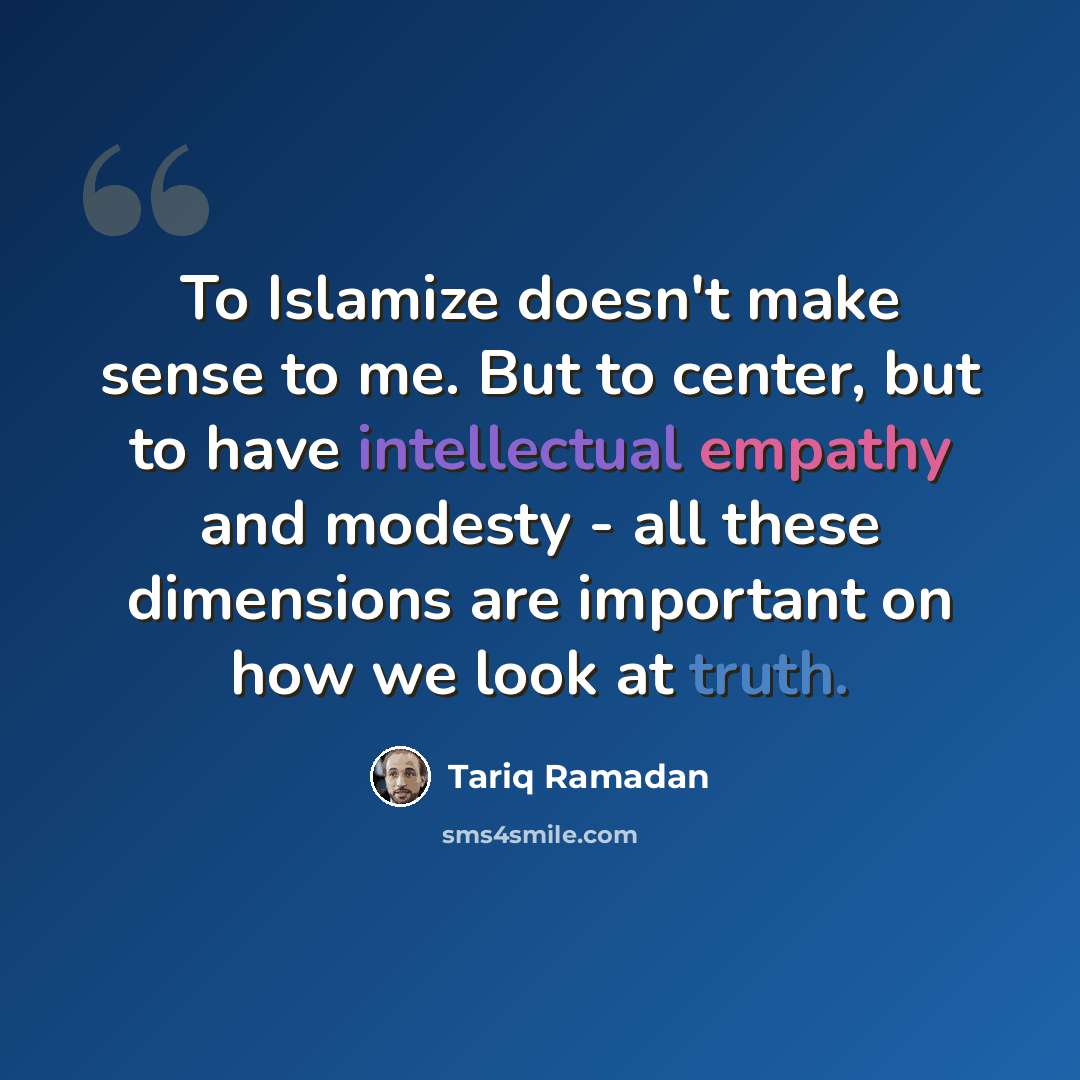 “To Islamize doesn't make sense to me. But to center, but to have intellectual empathy and modesty - all these dimensions are important on how we look at truth.” quote by Tariq Ramadan