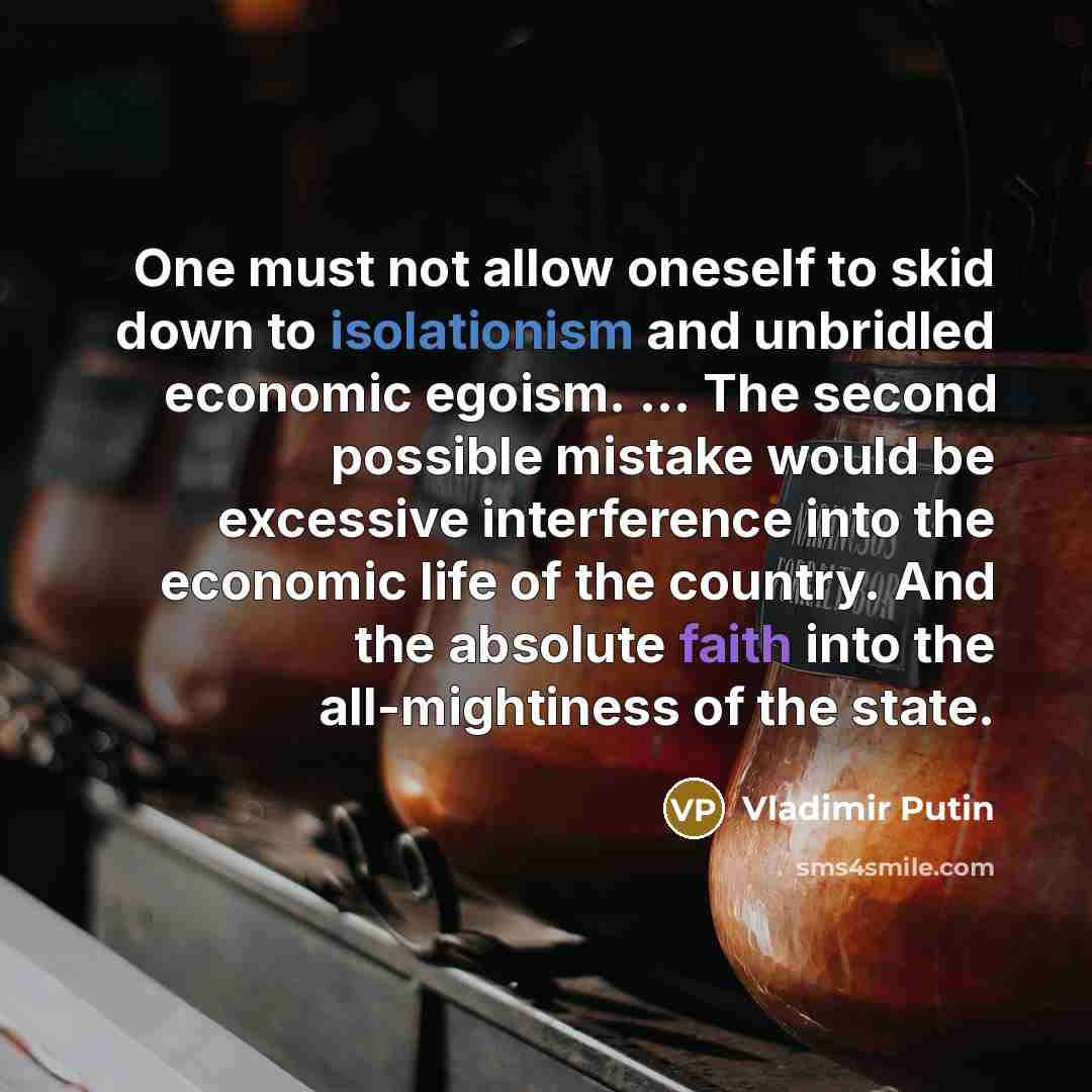 “One must not allow oneself to skid down to isolationism and unbridled economic egoism. ... The second possible mistake would be excessive interference into the economic life of the country. And the absolute faith into the all-mightiness of the state.” quote by Vladimir Putin