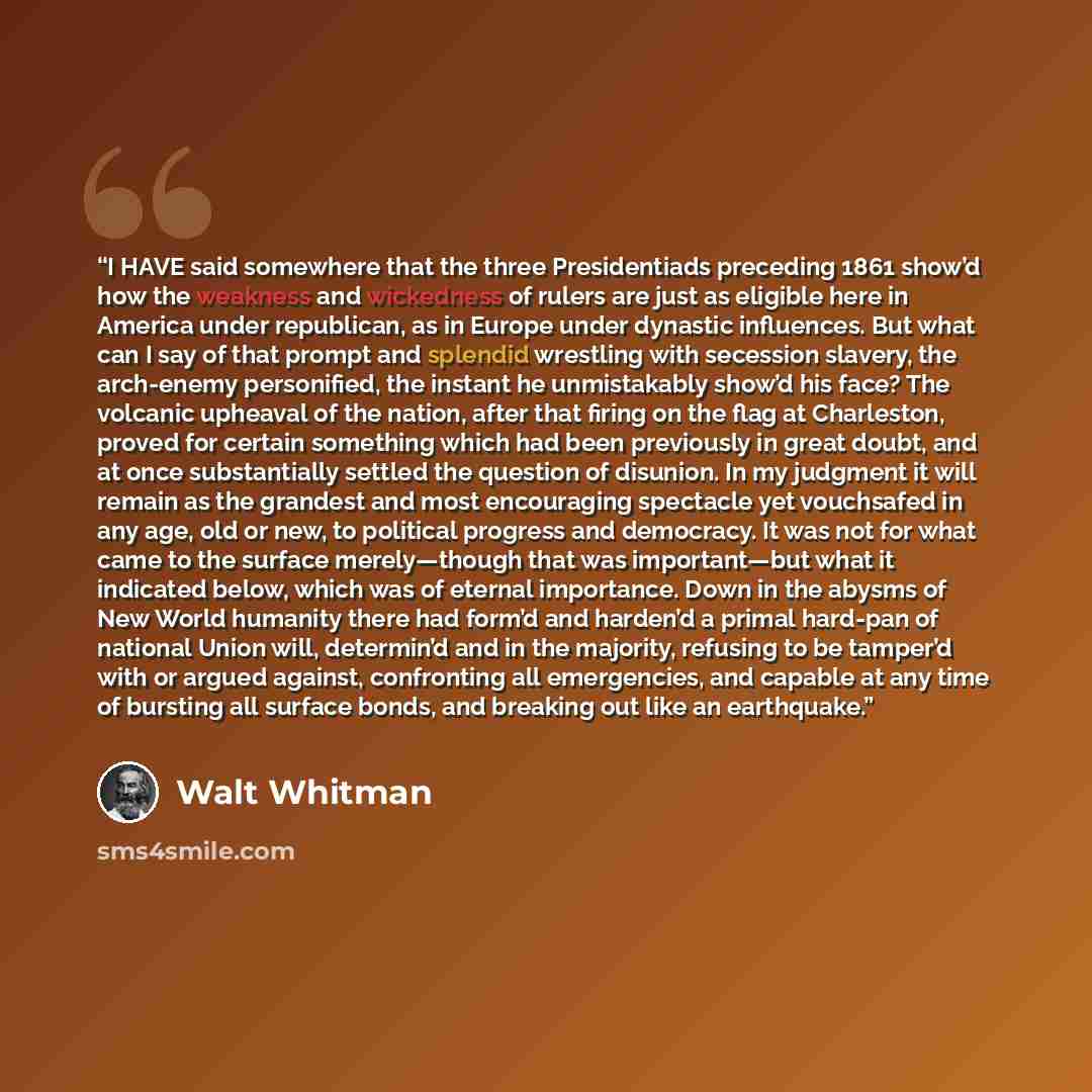 “I HAVE said somewhere that the three Presidentiads preceding 1861 show’d how the weakness and wickedness of rulers are just as eligible here in America under republican, as in Europe under dynastic influences. But what can I say of that prompt and splendid wrestling with secession slavery, the…” quote by Walt Whitman