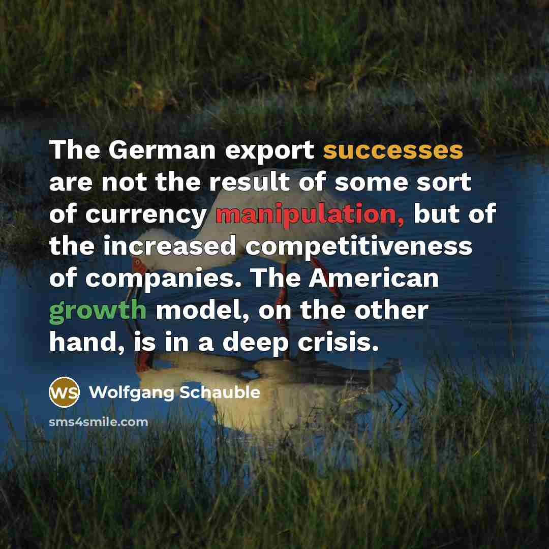 “The German export successes are not the result of some sort of currency manipulation, but of the increased competitiveness of companies. The American growth model, on the other hand, is in a deep crisis.” quote by Wolfgang Schauble
