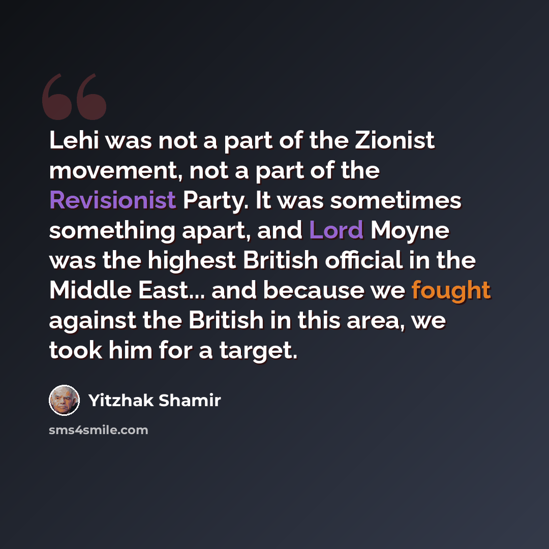 “Lehi was not a part of the Zionist movement, not a part of the Revisionist Party. It was sometimes something apart, and Lord Moyne was the highest British official in the Middle East... and because we fought against the British in this area, we took him for a target.” quote by Yitzhak Shamir