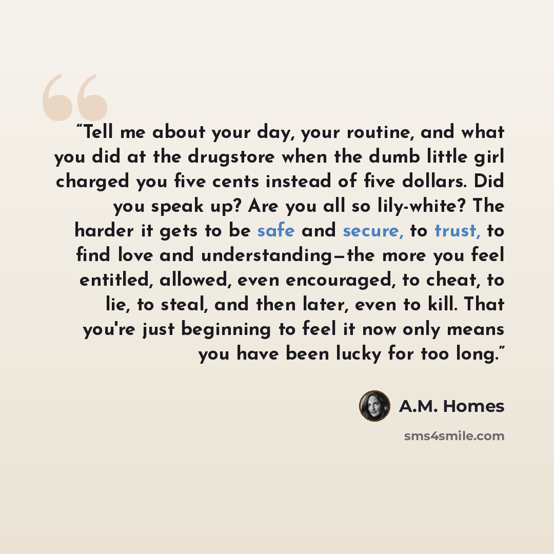 “Tell me about your day, your routine, and what you did at the drugstore when the dumb little girl charged you five cents instead of five dollars. Did you speak up? Are you all so lily-white? The harder it gets to be safe and secure, to trust, to find love and understanding—the more you feel…” quote by A.M. Homes