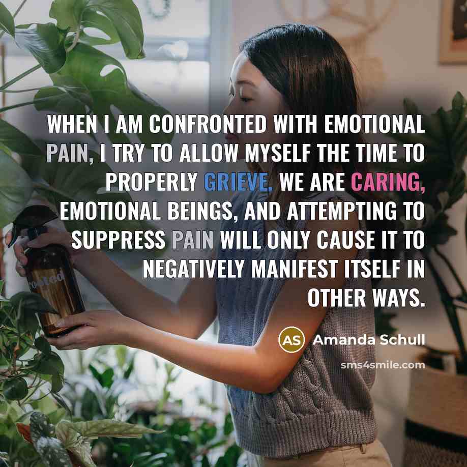 “When I am confronted with emotional pain, I try to allow myself the time to properly grieve. We are caring, emotional beings, and attempting to suppress pain will only cause it to negatively manifest itself in other ways.” quote by Amanda Schull