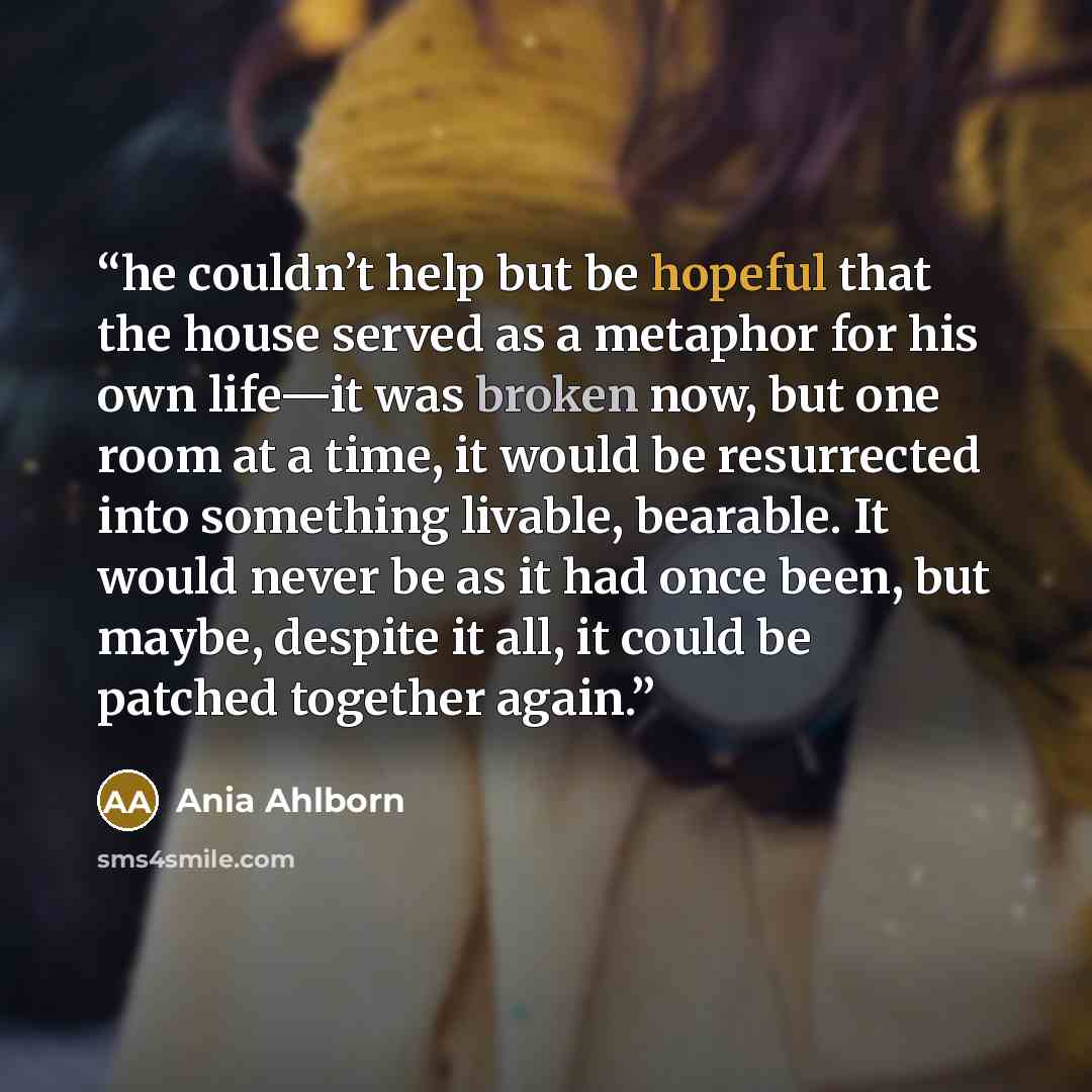“he couldn’t help but be hopeful that the house served as a metaphor for his own life—it was broken now, but one room at a time, it would be resurrected into something livable, bearable. It would never be as it had once been, but maybe, despite it all, it could be patched together again.” quote by Ania Ahlborn