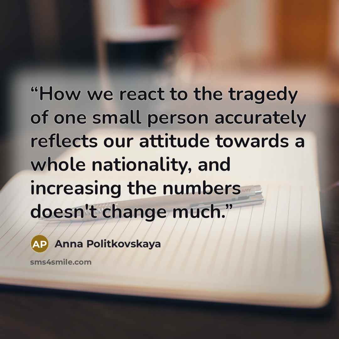 “How we react to the tragedy of one small person accurately reflects our attitude towards a whole nationality, and increasing the numbers doesn't change much.” quote by Anna Politkovskaya