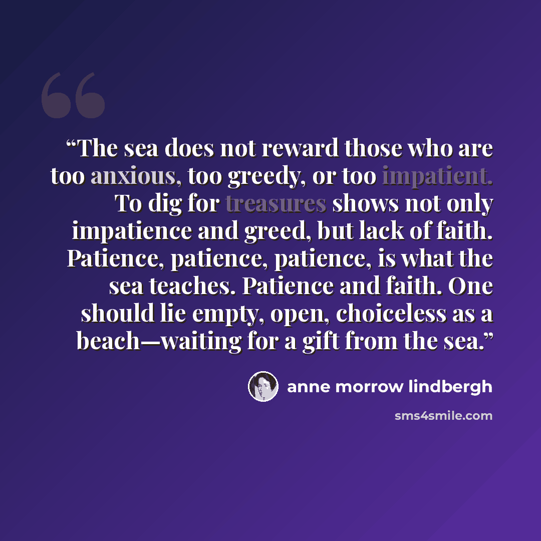 “The sea does not reward those who are too anxious, too greedy, or too impatient. To dig for treasures shows not only impatience and greed, but lack of faith. Patience, patience, patience, is what the sea teaches. Patience and faith. One should lie empty, open, choiceless as a beach—waiting for a…” quote by Anne Morrow Lindbergh