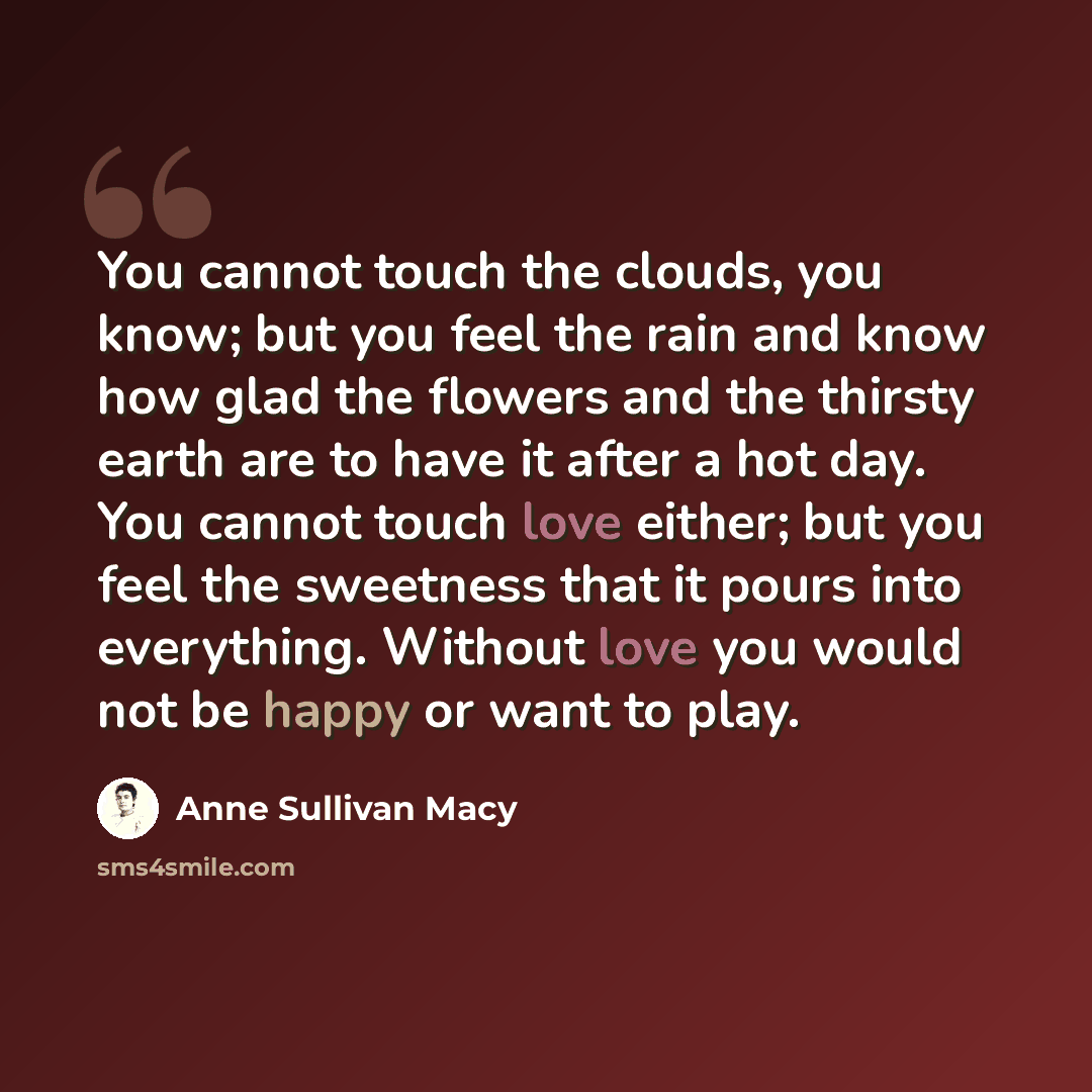 “You cannot touch the clouds, you know; but you feel the rain and know how glad the flowers and the thirsty earth are to have it after a hot day. You cannot touch love either; but you feel the sweetness that it pours into everything. Without love you would not be happy or want to play.” quote by Anne Sullivan Macy