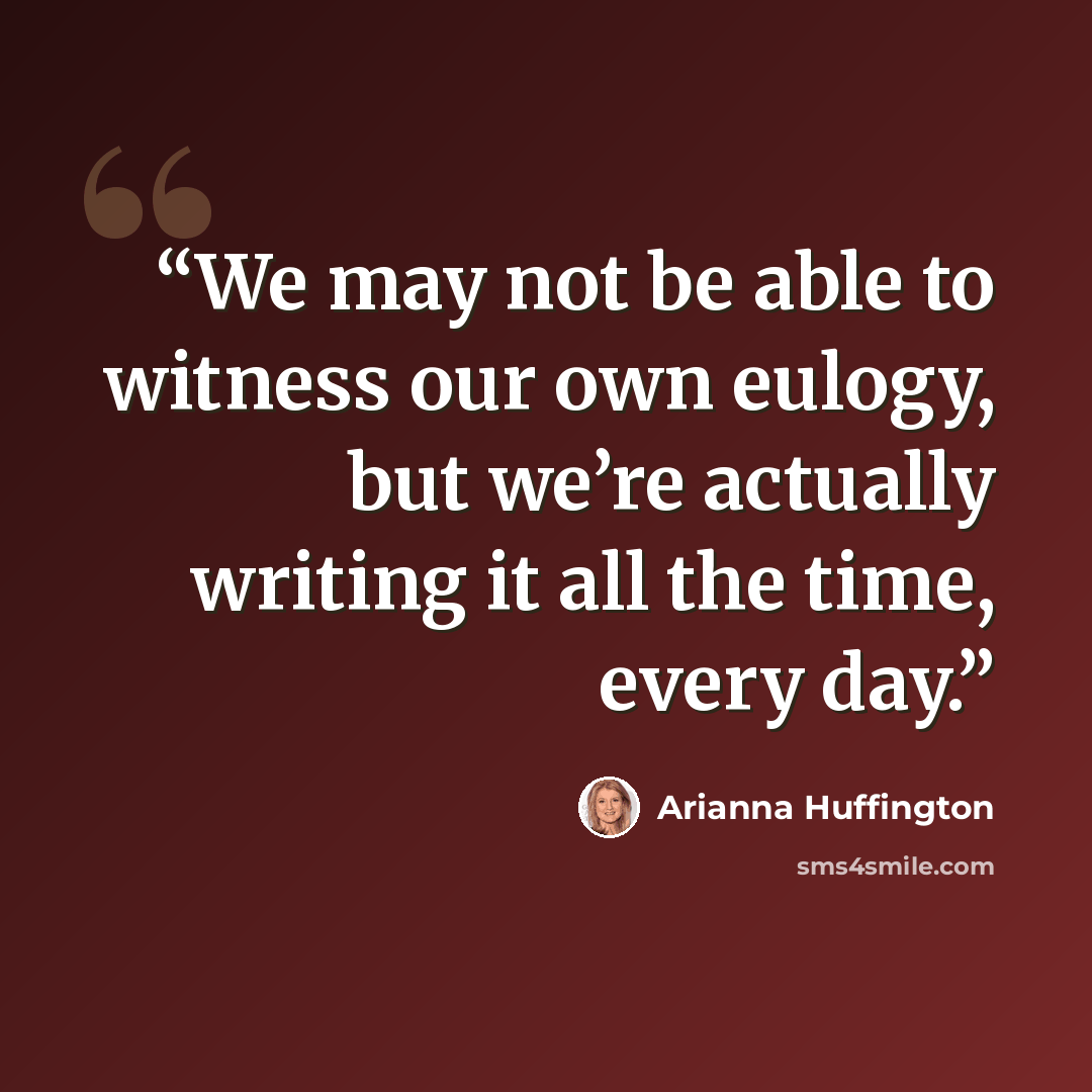 “We may not be able to witness our own eulogy, but we’re actually writing it all the time, every day.” quote by Arianna Huffington
