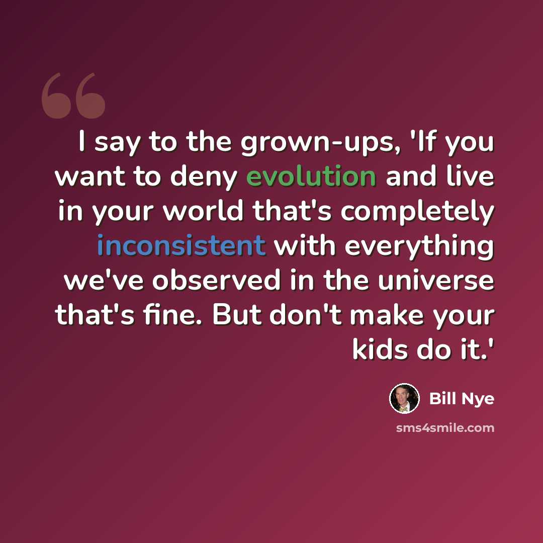 “I say to the grown-ups, 'If you want to deny evolution and live in your world that's completely inconsistent with everything we've observed in the universe that's fine. But don't make your kids do it.'” quote by Bill Nye