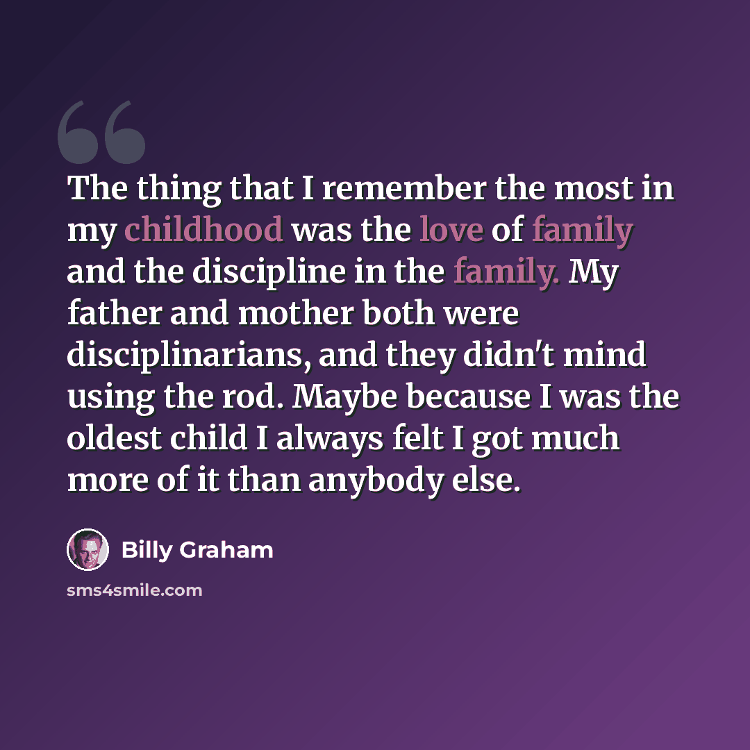 “The thing that I remember the most in my childhood was the love of family and the discipline in the family. My father and mother both were disciplinarians, and they didn't mind using the rod. Maybe because I was the oldest child I always felt I got much more of it than anybody else.” quote by Billy Graham