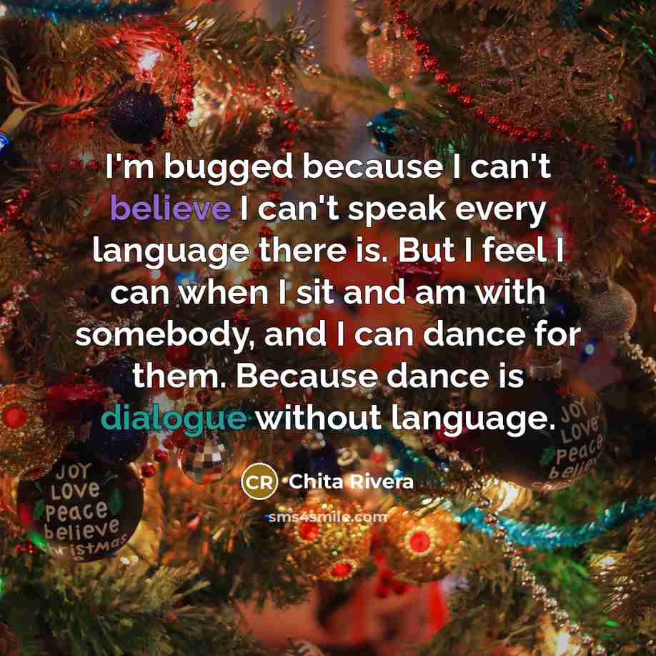 “I'm bugged because I can't believe I can't speak every language there is. But I feel I can when I sit and am with somebody, and I can dance for them. Because dance is dialogue without language.” quote by Chita Rivera