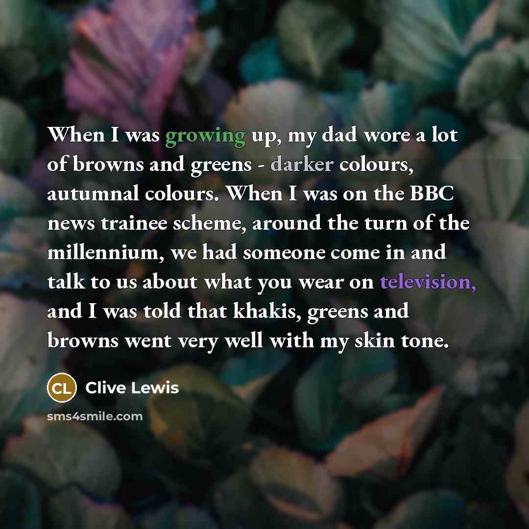 “When I was growing up, my dad wore a lot of browns and greens - darker colours, autumnal colours. When I was on the BBC news trainee scheme, around the turn of the millennium, we had someone come in and talk to us about what you wear on television, and I was told that khakis, greens and browns…” quote by Clive Lewis