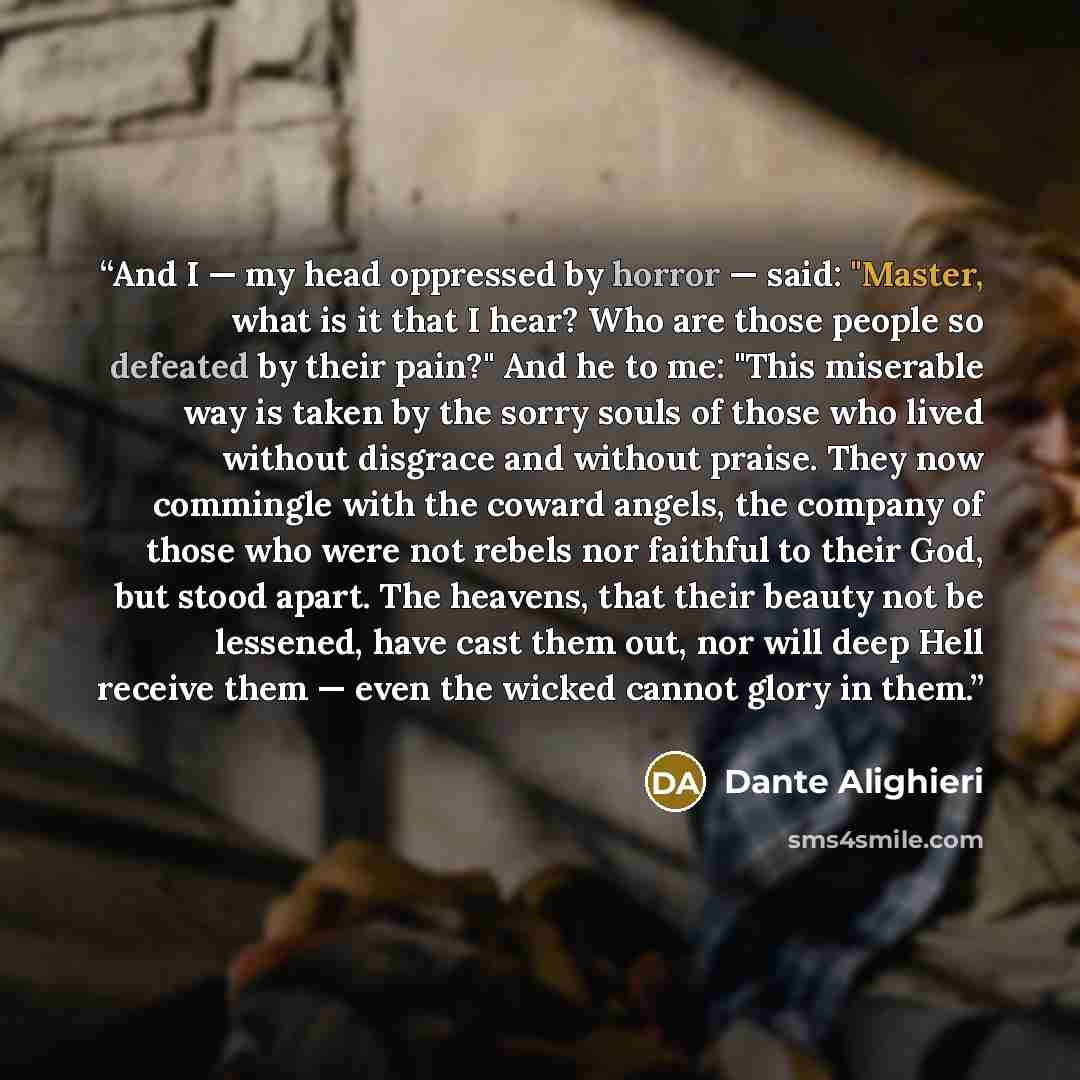 “And I — my head oppressed by horror — said: "Master, what is it that I hear? Who are those people so defeated by their pain?" And he to me: "This miserable way is taken by the sorry souls of those who lived without disgrace and without praise. They now commingle with the coward angels, the company…” quote by Dante Alighieri
