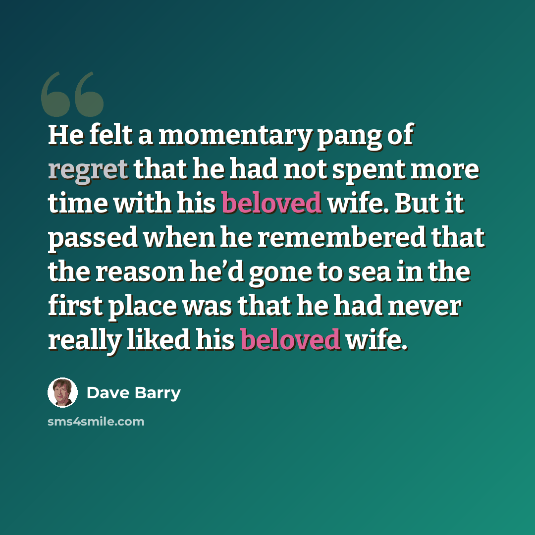 “He felt a momentary pang of regret that he had not spent more time with his beloved wife. But it passed when he remembered that the reason he’d gone to sea in the first place was that he had never really liked his beloved wife.” quote by Dave Barry