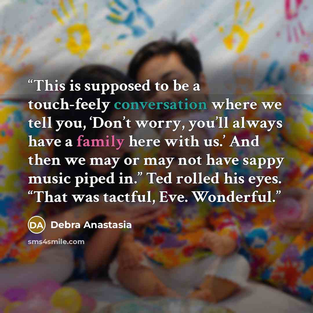 “This is supposed to be a touch-feely conversation where we tell you, ‘Don’t worry, you’ll always have a family here with us.’ And then we may or may not have sappy music piped in.” Ted rolled his eyes. “That was tactful, Eve. Wonderful.” quote by Debra Anastasia