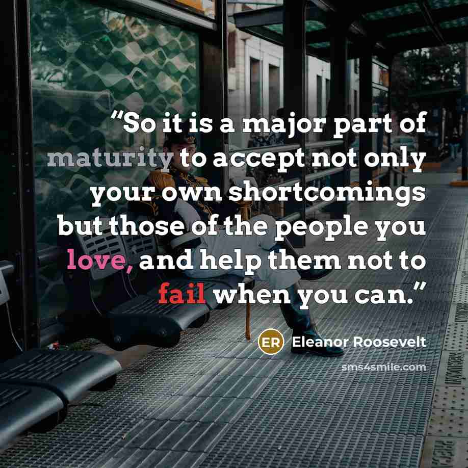 “So it is a major part of maturity to accept not only your own shortcomings but those of the people you love, and help them not to fail when you can.” quote by Eleanor Roosevelt