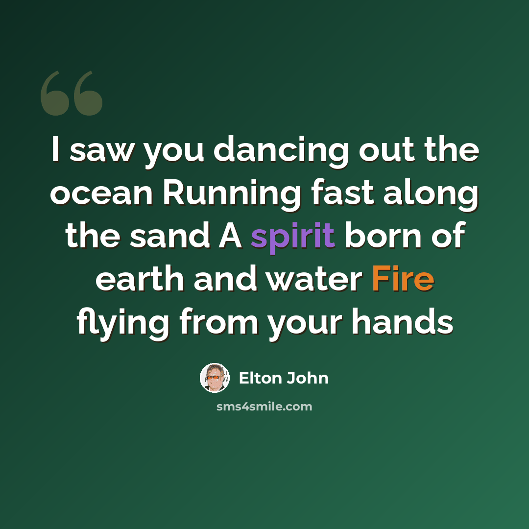“I saw you dancing out the ocean Running fast along the sand A spirit born of earth and water Fire flying from your hands” quote by Elton John