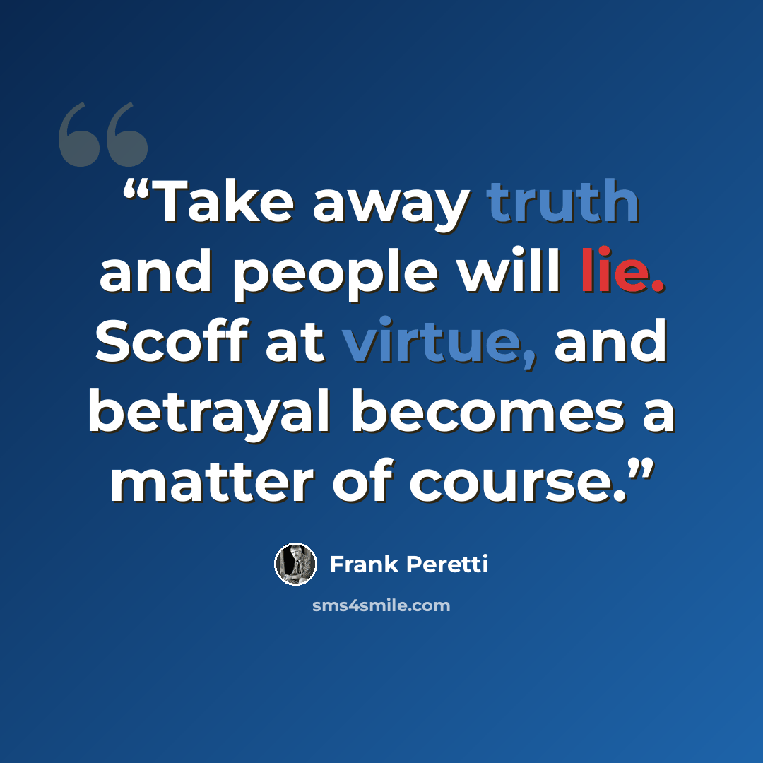 “Take away truth and people will lie. Scoff at virtue, and betrayal becomes a matter of course.” quote by Frank Peretti