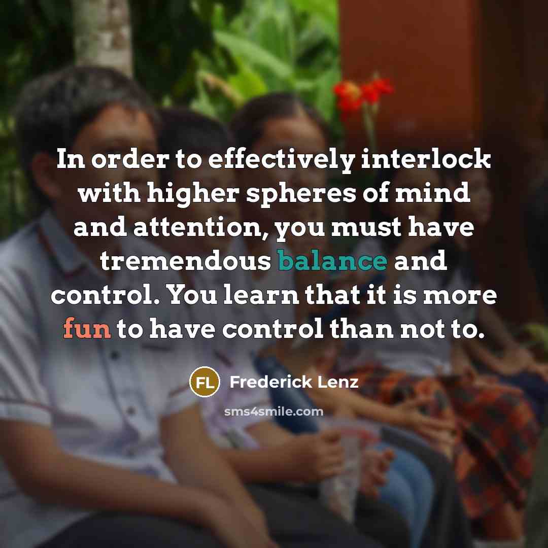 “In order to effectively interlock with higher spheres of mind and attention, you must have tremendous balance and control. You learn that it is more fun to have control than not to.” quote by Frederick Lenz