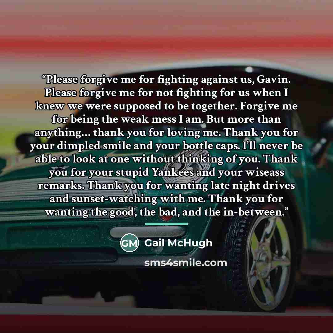 “Please forgive me for fighting against us, Gavin. Please forgive me for not fighting for us when I knew we were supposed to be together. Forgive me for being the weak mess I am. But more than anything… thank you for loving me. Thank you for your dimpled smile and your bottle caps. I’ll never be…” quote by Gail McHugh