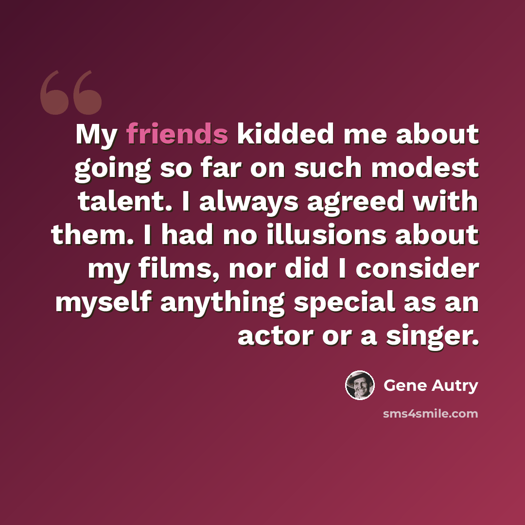 “My friends kidded me about going so far on such modest talent. I always agreed with them. I had no illusions about my films, nor did I consider myself anything special as an actor or a singer.” quote by Gene Autry