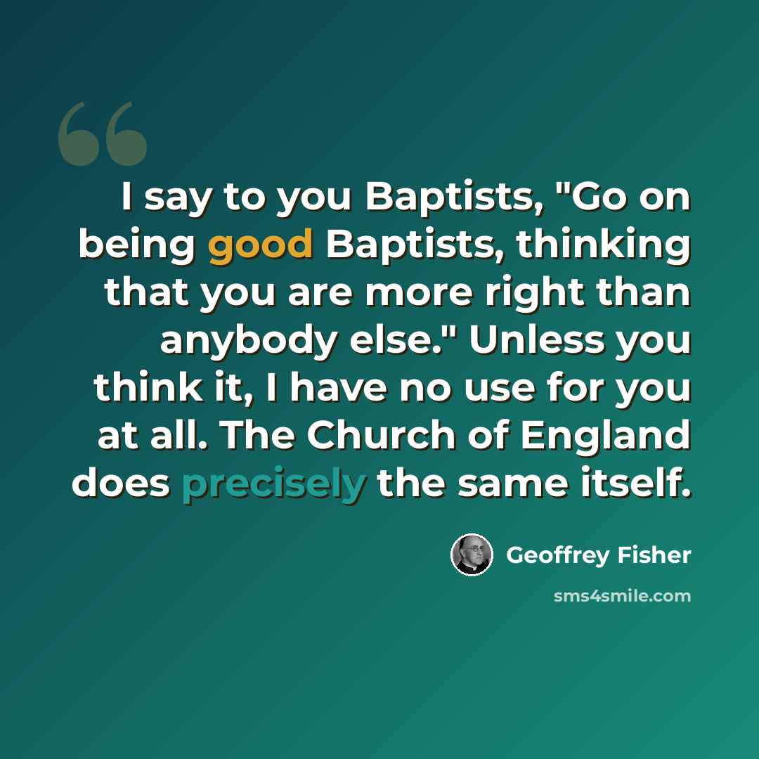 “I say to you Baptists, "Go on being good Baptists, thinking that you are more right than anybody else." Unless you think it, I have no use for you at all. The Church of England does precisely the same itself.” quote by Geoffrey Fisher