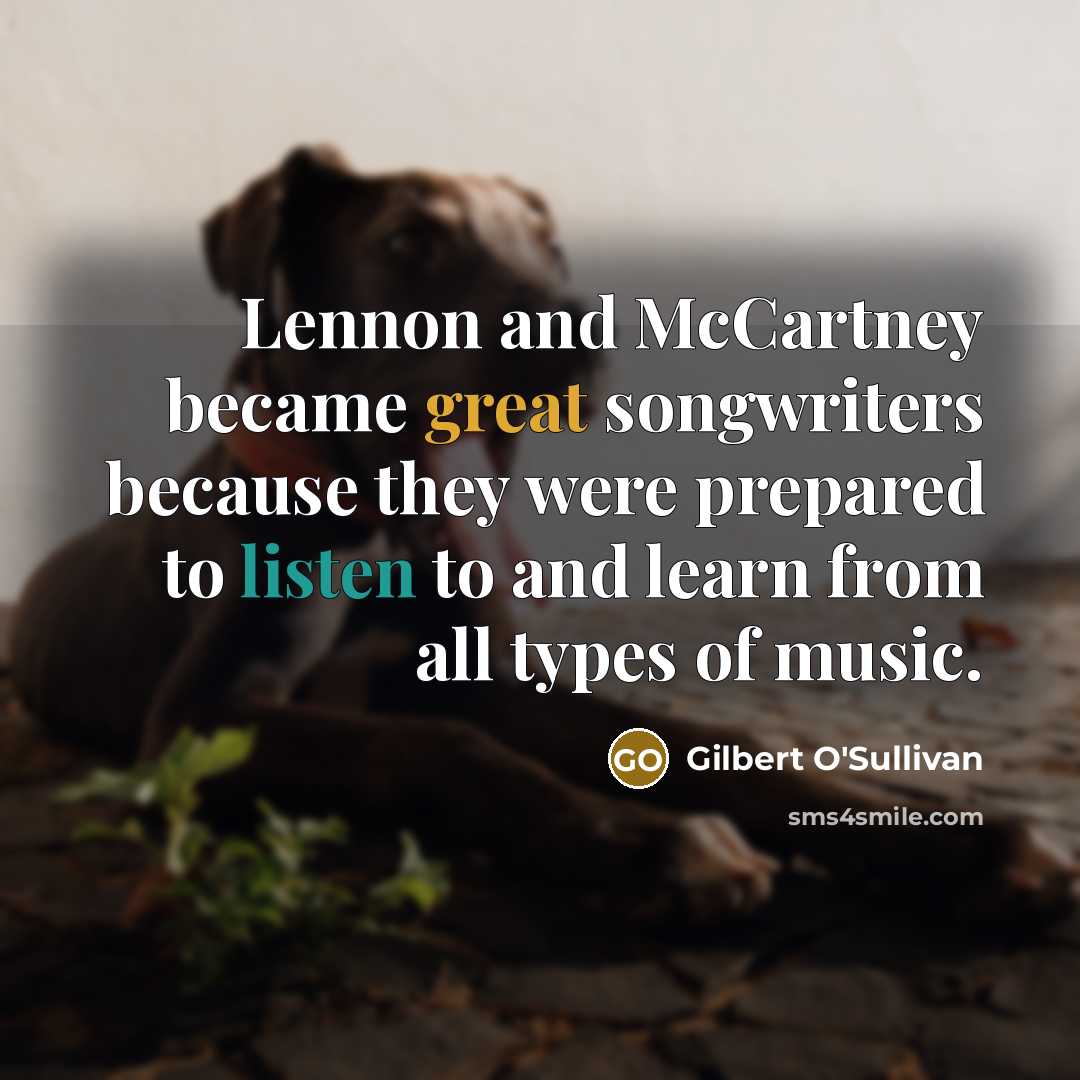 “Lennon and McCartney became great songwriters because they were prepared to listen to and learn from all types of music.” quote by Gilbert O'Sullivan