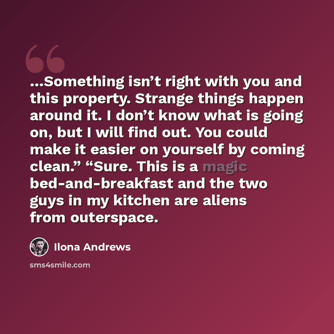 “…Something isn’t right with you and this property. Strange things happen around it. I don’t know what is going on, but I will find out. You could make it easier on yourself by coming clean.” “Sure. This is a magic bed-and-breakfast and the two guys in my kitchen are aliens from outerspace.” quote by Ilona Andrews