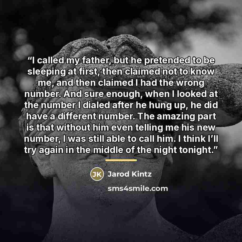 “I called my father, but he pretended to be sleeping at first, then claimed not to know me, and then claimed I had the wrong number. And sure enough, when I looked at the number I dialed after he hung up, he did have a different number. The amazing part is that without him even telling me his new…” quote by Jarod Kintz
