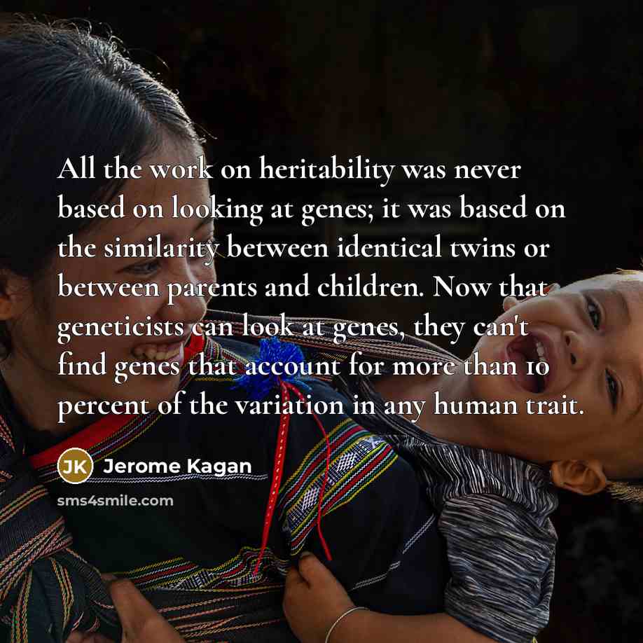 “All the work on heritability was never based on looking at genes; it was based on the similarity between identical twins or between parents and children. Now that geneticists can look at genes, they can't find genes that account for more than 10 percent of the variation in any human trait.” quote by Jerome Kagan